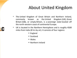 About United Kingdom
• The United Kingdom of Great Britain and Northern Ireland,
commonly known as the United Kingdom (UK), Great
Britain (GB), or simply Britain, is a sovereign state located off
the north-western coast of continental Europe.
• UK is located in the Northern Hemisphere and is roughly 4500
miles from India (8 hrs by air). It consists of four regions:
• England
• Scotland
• Wales
• Northern Ireland

 