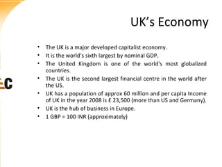 UK’s Economy
• The UK is a major developed capitalist economy.
• It is the world's sixth largest by nominal GDP.
• The United Kingdom is one of the world's most globalized
countries.
• The UK is the second largest financial centre in the world after
the US.
• UK has a population of approx 60 million and per capita Income
of UK in the year 2008 is £ 23,500 (more than US and Germany).
• UK is the hub of business in Europe.
• 1 GBP = 100 INR (approximately)

 