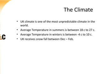 The Climate
• UK climate is one of the most unpredictable climate in the
world.
• Average Temperature in summers is between 18 c to 27 c.
• Average Temperature in winters is between -4 c to 10 c.
• UK receives snow fall between Dec – Feb.

 