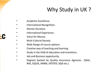 Why Study in UK ?
•
•
•
•
•
•
•
•
•
•
•

Academic Excellence.
International Recognition.
Shorter Duration.
International Experience.
Value for Money.
Multi Cultural Society.
Wide Range of course options.
Creative way of teaching and learning.
Study in the HUB of education and inventions.
Job and Business opportunity.
Degrees backed by Quality Assurance Agencies (QAA,
RAE, EQUIS, AMBA, OFSTED, SQA etc.)

 