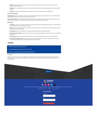 Manchester: Known for its vibrant cultural scene and thriving academic community, Manchester is home to institutions renowned for their
excellence in various fields of study.
Edinburgh: With its rich history and stunning architecture, Edinburgh is an ideal destination for students seeking a blend of tradition and academic
excellence.
Birmingham: As a bustling metropolis, Birmingham offers a dynamic urban experience along with educational opportunities.
9) Travel and transportation
International travel: UK has a well-connected network of international airports, including major hubs such as Heathrow Airport, London Gatwick Airport
and Manchester Airport ensuring convenient access to and from other countries.
Inter-city travel by train/ bus: UK’s efficient and extensive public transportation system comprises trains and buses that seamlessly connect cities and
regions. Students can benefit from a well-developed network, making it easy to explore different parts of the country.
10) Student visa
How to apply: To study in UK, you’ll need a student visa. The application process involves submitting required documents, proof of financial means,
an acceptance letter from a university and other documents.
Visa fees: Visa fees may vary depending on your nationality and the duration of your stay. It’s advisable to check with the nearest British consulate
or embassy for the latest fee information.
Visa applications: Ensure your visa application is complete with all necessary documents to avoid processing delays.
Student visa interview questions: Be prepared to answer questions about your educational background, study plans, ties to your home country and
other questions.
Visa processing time: The processing time for a student visa can vary, so it’s essential to apply well in advance of your intended start date.
Visa extension and residence permit: Upon your arrival in UK, you may need to extend your visa or obtain a residence permit to continue your
studies. The process typically involves providing proof of enrollment and financial means.
11) FAQs



Q1: What is the student community like in UK?
Q2: Is English language proficiency required to study in UK?
Q3: How do I find accommodation as an international student in UK?
In conclusion
Studying in UK is an investment in your future, offering a world-class education, cultural enrichment, and opportunities for personal and professional
growth. The journey to the UK is life-changing, opening doors to a brighter future and countless possibilities. Don’t miss the chance to embark on this
exciting adventure.
Apply Now
    
Get Our Newsletter
Email Address*
Full Name
Subscribe
Study Medicine in Europe Services FAQs Contact Us
 
