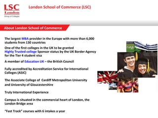 About London School of Commerce
London School of Commerce (LSC)
The largest MBA provider in the Europe with more than 6,000
students from 130 countries
One of the first colleges in the UK to be granted
Highly Trusted college Sponsor status by the UK Border Agency
for the Tier 4 student visa
A member of Education UK – the British Council
Fully accredited by Accreditation Service for International
Colleges (ASIC)
The Associate College of Cardiff Metropolitan University
and University of Gloucestershire
Truly International Experience
Campus is situated in the commercial heart of London, the
London Bridge area
“Fast Track” courses with 6 intakes a year
 