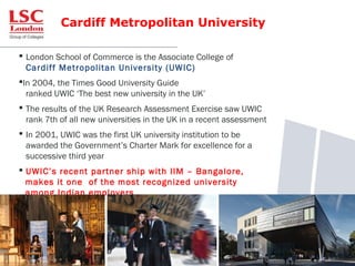 Cardiff Metropolitan University
 London School of Commerce is the Associate College of
Cardiff Metropolitan University (UWIC)
In 2004, the Times Good University Guide
ranked UWIC ‘The best new university in the UK’
 The results of the UK Research Assessment Exercise saw UWIC
rank 7th of all new universities in the UK in a recent assessment
 In 2001, UWIC was the first UK university institution to be
awarded the Government’s Charter Mark for excellence for a
successive third year
 UWIC’s recent partner ship with IIM – Bangalore,
makes it one of the most recognized university
among Indian employers
 