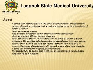 Lugansk state medical university” ranks third in Ukraine among the higher medical
schools of the 4th accreditation level according to the last rating list of the ministry of
health of Ukraine.
today our university means:
high quality of training: the highest fourth level of state accreditation;
six departments of different forms of education;
about 400 faculty lecturers, scientists and staff, including 76 doctors of science,
professors, 288 candidates of science and associate professors, 9 honored science
and technique workers of Ukraine, one honored worker of public education of
ukraine, 5 laureates of the state prize of Ukraine, 2 experts of the state attestation
commission of the ministry of public health of ukraine;
the opportunity to get qualification in different professional levels from bachelors
degree to doctor of medicine;
About
Lugansk State Medical University
 