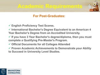 Academic Requirements
For Post-Graduates:
 English Proficiency Test Scores.
 International Bachelor's Degree Equivalent to an American 4
Year Bachelor's Degree from an Accredited University.
 If you have 3 Year Bachelor's degree/diploma, then you must
complete a Qualifying Pre-Master's Program.
 Official Documents for all Colleges Attended
 Proven Academic Achievements to Demonstrate your Ability
to Succeed in University Level Studies.
 