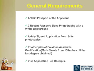 General Requirements
 A Valid Passport of the Applicant
 2 Recent Passport-Sized Photographs with a
White Background
 A duly Signed Application Form & its
photocopies.
 Photocopies of Previous Academic
Qualification(Mark Sheets from 10th class till the
last degree obtained.)
 Visa Application Fee Receipts.
 