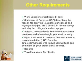 Other Requirements
 Work Experience Certificate (if any).
 Statement of Purpose (SOP) describing the
reason for applying to a particular college and
highlight why you are a perfect fit for the college
and why the college should accept you.
 At least, two Academic Reference Letters from
professors who have taught you most recently.
 If you have Work experience then two letters of
recommendation (LOR) from the
employer/manager who knows you well and can
comment on your professional abilities.
 Resume
 Travel Insurance Certificate.
 