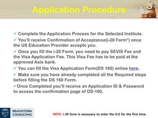 Application Procedure
 Complete the Application Process for the Selected Institute.
 You’ll receive Confirmation of Acceptance(i-20 Form*) once
the US Education Provider accepts you.
 Once you fill the i-20 Form, you need to pay SEVIS Fee and
the Visa Application Fee. This Visa Fee has to be paid at the
approved Axis bank.
 You can fill the Visa Application Form(DS 160) online here.
 Make sure you have already completed all the Required steps
before filling the DS 160 Form.
Once Completed you’ll receive an Application ID & Password
to access the confirmation page of DS-160.
NOTE: i-20 form is necessary to enter the U.S for the first time.
 