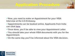 Application Procedure
Now, you need to make an Appointment for your VISA
Interview at the U.S Embassy.
Appointments can be booked online. Applicants from India
can click here.
Once done, you’ll be able to view your Appointment Letter.
You should take your whole VISA documents with you for the
Appointment.
On the same day you’ll be informed about the VISA decision.
 