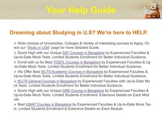 Your Help Guide
Dreaming about Studying in U.S? We’re here to HELP.
 Wide choices of Universities, Colleges & Variety of interesting courses to Apply. Ch
eck our “Study in USA” page for more Detailed Guide.
 Score High with our Unique SAT Courses in Bangalore by Experienced Faculties &
Up-to-Date Mock Tests. Limited Students Enrollment for Better Individual Guidance.
 Enroll with us for Best TOEFL Courses in Bangalore by Experienced Faculties & Up
-to-Date Mock Tests. Limited Students Enrollment for Better Individual Guidance.
 We Offer Best IELTS Academic Courses in Bangalore by Experienced Faculties &
Up-to-Date Mock Tests. Limited Students Enrollment for Better Individual Guidance.
 IELTS General Courses in Bangalore by Experienced Faculties with Up-to-Date Mo
ck Tests. Limited Students Enrollment for Better Individual Guidance.
 Score High with our Unique GRE Course in Bangalore by Experienced Faculties &
Up-to-Date Mock Tests. Limited Students Enrollment. Extensive Details on Each Mod
ule.
 Best GMAT Courses in Bangalore by Experienced Faculties & Up-to-Date Mock Tes
ts. Limited Students Enrollment & Extensive Details on Each Module.
 