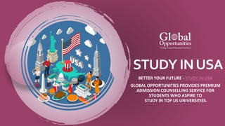 STUDY INUSA
BETTER YOUR FUTURE - STUDY IN USA
GLOBAL OPPORTUNITIES PROVIDES PREMIUM
ADMISSION COUNSELLING SERVICE FOR
STUDENTS WHO ASPIRE TO
STUDY IN TOP US UNIVERSITIES.
 