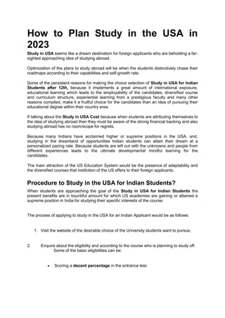 How to Plan Study in the USA in
2023
Study in USA seems like a dream destination for foreign applicants who are beholding a far-
sighted approaching idea of studying abroad.
Optimization of the plans to study abroad will be when the students distinctively chase their
roadmaps according to their capabilities and self-growth rate.
Some of the persistent reasons for making the choice selection of Study in USA for Indian
Students after 12th, because it implements a great amount of international exposure,
educational learning which leads to the employability of the candidates, diversified course
and curriculum structure, experiential learning from a prestigious faculty and many other
reasons compiled, make it a fruitful choice for the candidates than an idea of pursuing their
educational degree within their country area.
If talking about the Study in USA Cost because when students are attributing themselves to
the idea of studying abroad then they must be aware of the strong financial backing and also
studying abroad has no room/scope for regrets.
Because many Indians have acclaimed higher or supreme positions in the USA. and,
studying in the dreamland of opportunities Indian students can attain their dream at a
personalized pacing rate. Because students are left out with the unknowns and people from
different experiences leads to the ultimate developmental mindful learning for the
candidates.
The main attraction of the US Education System would be the presence of adaptability and
the diversified courses that institution of the US offers to their foreign applicants.
Procedure to Study in the USA for Indian Students?
When students are approaching the goal of the Study in USA for Indian Students the
present benefits are in bountiful amount for which US academies are gaining or attained a
supreme position in India for studying their specific interests of the course.
The process of applying to study in the USA for an Indian Applicant would be as follows:
1. Visit the website of the desirable choice of the University students want to pursue.
2. Enquire about the eligibility and according to the course who is planning to study off.
Some of the basic eligibilities can be:
 Scoring a decent percentage in the entrance test.
 