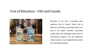 Cost of Education - USA and Canada
Education in the USA is generally more
expensive than in Canada. Tuition fees at
American universities, especially private ones,
tend to be higher. Canadian universities
usually offer more affordable tuition fees for
international students. This cost difference
makes Canada a more budget-friendly option
for many Nepali students.
 