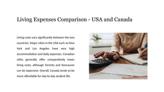 Living Expenses Comparison - USA and Canada
Living costs vary significantly between the two
countries. Major cities in the USA such as New
York and Los Angeles have very high
accommodation and daily expenses. Canadian
cities generally offer comparatively lower
living costs, although Toronto and Vancouver
can be expensive. Overall, Canada tends to be
more affordable for day-to-day student life.
 