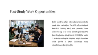Post-Study Work Opportunities
Both countries allow international students to
work after graduation. The USA offers Optional
Practical Training (OPT) with possible STEM
extension up to 3 years. Canada provides the
Post-Graduation Work Permit (PGWP) for up to
3 years depending on program length. Canada’s
work permit is often considered more
straightforward and flexible.
 