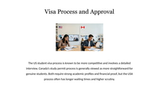 Visa Process and Approval
The US student visa process is known to be more competitive and involves a detailed
interview. Canada’s study permit process is generally viewed as more straightforward for
genuine students. Both require strong academic profiles and financial proof, but the USA
process often has longer waiting times and higher scrutiny.
 