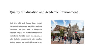 Quality of Education and Academic Environment
Both the USA and Canada have globally
recognized universities and high academic
standards. The USA leads in innovation,
research output, and number of top-ranked
institutions. Canada excels in providing a
safe, inclusive environment with excellent
student support and practical learning focus.
 