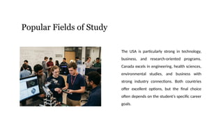 Popular Fields of Study
The USA is particularly strong in technology,
business, and research-oriented programs.
Canada excels in engineering, health sciences,
environmental studies, and business with
strong industry connections. Both countries
offer excellent options, but the final choice
often depends on the student’s specific career
goals.
 