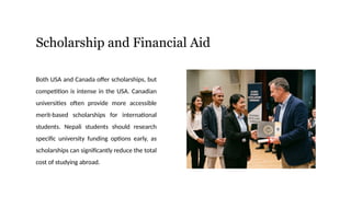 Scholarship and Financial Aid
Both USA and Canada offer scholarships, but
competition is intense in the USA. Canadian
universities often provide more accessible
merit-based scholarships for international
students. Nepali students should research
specific university funding options early, as
scholarships can significantly reduce the total
cost of studying abroad.
 