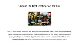 Choose the Best Destination for You
The USA offers prestige, innovation, and strong research opportunities, while Canada provides affordability,
safety, and clear post-study work options. The best choice depends on your budget, study interests, and
career goals. Proper research helps Nepali students make an informed decision for their future. For a
detailed comparison, visit: https://edwisefoundation.com/study-in-usa-vs-study-in-canada/
 