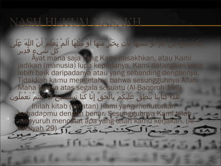 ‫م اك ننسخك منك آيةك أك َوك ننسه اك نأتك بخيرك منه اك أ ك َوك مثله اك أ ك َلمك تعلمك أ ك َنك اللهك علىك‬
َ ‫ك َ ك َ ك َ أ ْ َهِ أ ْ ك َ م ٍ أ ْ نُ َهِ ك َ ك َ أ ْ َهِ َهِ ك َ أ ْ م ٍ هّ أ ْ ك َ أ ْ َهِ أ ْ َهِ ك َ ك َ أ ْ ك َ أ ْ ك َ أ ْ هّ هّ ك َ ك َ ك َ ك‬
‫كلك شيأ ْءك قدير‬
ٌ ِ‫نُ هّ ك َ م ٍ ك َ َه‬
Ayat mana saja yang Kami nasakhkan, atau Kami
jadikan (manusia) lupa kepadanya, Kami datangkan yang
lebih baik daripadanya atau yang sebanding dengannya.
Tidakkah kamu mengetahui bahwa sesungguhnya Allah
Maha Kuasa atas segala sesuatu (Al-Baqoroh 106)
َ ‫نُ أ ْ أ ْ ك َ أ ْ ك َ نُ ك‬
‫هاذاك كت ابن اك ينطقك عليكمك ب الحقك إَهِن اك كن اك نستنسخك م اك كنتنُمك تعملنون‬
ُ‫ٰ َهِ نُ ك َ أ ْ َهِ نُ ك َ ك َ أ ْ نُ أ ْ َهِ أ ْ ك َ  ِّ اَّ نُ اَّ ك َ أ ْ ك َ أ ْ َهِ ن‬
Inilah kitab (catatan) Kami yang menuturkan
terhadapmu dengan benar. Sesungguhnya Kami telah
menyuruh mencatat apa yang telah kamu kerjakan. (AlJatsiyah 29)

 