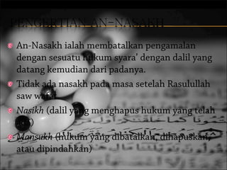 An-Nasakh ialah membatalkan pengamalan
dengan sesuatu hukum syara’ dengan dalil yang
datang kemudian dari padanya.
Tidak ada nasakh pada masa setelah Rasulullah
saw wafat.
Nasikh (dalil yang menghapus hukum yang telah
ada)
Mansukh (hukum yang dibatalkan, dihapuskan,
atau dipindahkan)

 