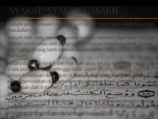 







Hukum yang dinasakh harus hukum syara’ (ketentuan Allah  sunnah
Rasulullah)
Hukum dalil yang mansukh sudah berlaku sebelum digantikan dengan
hukum nasikh atau dalil penghapusan hukum tersebut adalah khitab
syar’i yang datang lebih kemudian dari khitab yang hukumnya
mansukh.
Antara dua dalil nasikh dan mansukh atau antara dalil yang I dan dalil
II ada pertentangan, sehingga tidak dapat dikompromikan. Contoh :
antara ketentuan dalil I ayat 12 al-Mujadilah yang menghapuskan
orang bersedekah dulu sebelum menghadap Rasul, dengan
ketentuan dalil II dari ayat 13 al-Mujadilah yang membebaskan
kewajiban bersedekah.
Kitab yang mansukh hukumnya tidak terikat (dibatasi) dengan waktu
tertentu. Contoh : maka maafkanlah dan biarkanlah mereka sampai
Allah mendatangkan perintah-Nya (al-Baqarah 109)

 