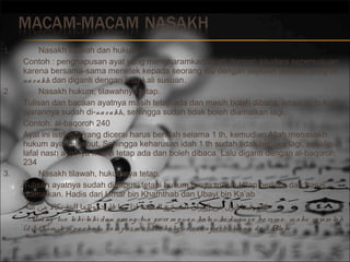 1.

2.

3.

Nasakh tilawah dan hukum.
Contoh : penghapusan ayat yang mengharamkan nikah dengan saudara sepersusuan
karena bersama-sama menetek kepada seorang ibu dengan sepuluh susuan, yang dina s a kh dan diganti dengan lima kali susuan.
Nasakh hukum, tilawahnya tetap.
Tulisan dan bacaan ayatnya masih tetap ada dan masih boleh dibaca, tetapi isi hukum
ajarannya sudah di-na s a kh, sehingga sudah tidak boleh diamalkan lagi.
Contoh: al-baqoroh 240
Ayat ini istri-istri yang dicerai harus beridah selama 1 th, kemudian Allah menasakh
hukum ayat tersebut, Sehingga keharusan idah 1 th sudah tidak berlaku lagi, sekalipun
lafal nash ayatnya masih tetap ada dan boleh dibaca. Lalu diganti dengan al-baqoroh:
234
Nasakh tilawah, hukumnya tetap.
Tulisan ayatnya sudah dihapus, tetapi hukum isinya masih tetap berlaku dan harus
diamalkan. Hadis dari Umar bin Khaththab dan Ubayi bin Ka’ab
 ‫كان فيما انزل من القران الشيخ و الشيخة اذا زنيا فارجموهما البتة نكال من ا‬
…O ra ng tua la ki-la ki d a n o ra ng tua p e re m p ua n ka la u ke d ua ny a be rz ina , m a ka ra ja m la h
(d ihukum le m p a r ba tu s a m p a i m a ti) s e ka lig us s e ba g a i ba la s a n d a ri A h
lla

 