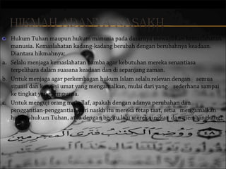 Hukum Tuhan maupun hukum manusia pada dasarnya mewajibkan kemaslahatan
manusia. Kemaslahatan kadang-kadang berubah dengan berubahnya keadaan.
Diantara hikmahnya:
a. Selalu menjaga kemaslahatan hamba agar kebutuhan mereka senantiasa
terpelihara dalam suasana keadaan dan di sepanjang zaman.
b. Untuk menjaga agar perkembagan hukum Islam selalu relevan dengan    semua
situasi dan kondisi umat yang mengamalkan, mulai dari yang    sederhana sampai
ke tingkat yang sempurna.
c. Untuk menguji orang mukallaf, apakah dengan adanya perubahan dan 
penggantian-penggantian dari naskh itu mereka tetap taat, setia   mengamalkan
hukum-hukum Tuhan, atau dengan begitu lalu mereka ingkar  dan membangkang?

 