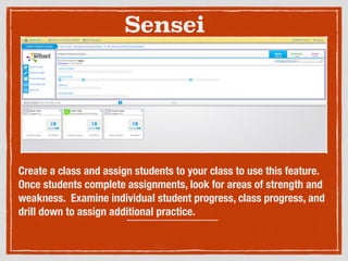 Sensei
Create a class and assign students to your class to use this feature.
Once students complete assignments, look for areas of strength and
weakness. Examine individual student progress, class progress, and
drill down to assign additional practice.
 