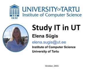 Study	
  IT	
  in	
  UT
Elena Sügis
elena.sugis@ut.ee
Institute of Computer Science
University of Tartu
October,	
  2015	
  
 