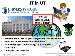 IT	
  in	
  UT	
  
*(QS	
  World	
  University	
  Ranking	
  2014)	
  
•  Awesome	
  teachers	
  -­‐	
  top	
  leading	
  researchers	
  in	
  the	
  world	
  
•  Exposure	
  to	
  internaLonal	
  environment	
  
•  Financial	
  support	
  and	
  trainings	
  in	
  internaLonal	
  IT	
  
companies	
  
•  Laptop	
  for	
  every	
  student	
  
	
  TOP	
  3%	
  
WORLD’S	
  BEST	
  
UNIVERSITIES*	
  
h/p://images.clipartpanda.com/scholarship-­‐clipart-­‐Scholarships.png	
  
h/p://pngwebicons.com/download/8916	
  
 