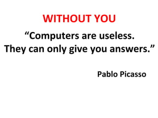 “Computers	
  are	
  useless.	
  	
  
They	
  can	
  only	
  give	
  you	
  answers.”	
  
Pablo	
  Picasso	
  
WITHOUT	
  YOU	
  
 