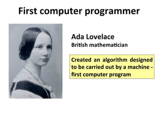 First	
  computer	
  programmer	
  
Ada	
  Lovelace	
  
BriLsh	
  mathemaLcian	
  	
  
Created	
   an	
   algorithm	
   designed	
  
to	
  be	
  carried	
  out	
  by	
  a	
  machine	
  -­‐	
  
ﬁrst	
  computer	
  program	
  
 
