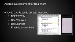Android Development for Beginners
● Lição 2A: Fazendo um app interativo
○ Debugando!
○ Experimente
○ Use Variáveis
○ Entenda as variáveis
 
