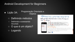 Android Development for Beginners
● Lição 3A:
○ O que é um objeto?
○ Logando
○ Definindo métodos
○ Definindo e acessando
recursos
Programação Orientada a
Objetos
 