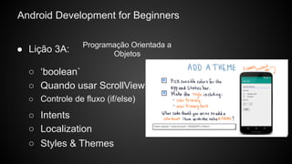 Android Development for Beginners
○ Controle de fluxo (if/else)
○ Intents
○ ‘boolean`
○ Quando usar ScrollView
○ Localization
○ Styles & Themes
● Lição 3A:
Programação Orientada a
Objetos
 