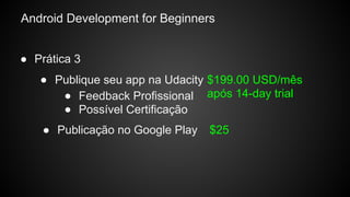 Android Development for Beginners
● Prática 3
● Publique seu app na Udacity $199.00 USD/mês
após 14-day trial
● Publicação no Google Play $25
● Feedback Profissional
● Possível Certificação
 
