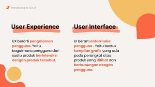 User Experience
UX berarti pengalaman
pengguna. Yaitu
bagaimana pengguna dari
suatu produk berinteraksi
dengan produk tersebut.
Introducing to UI/UX
User Interface
UI berarti antarmuka
pengguna . Yaitu bentuk
tampilan grafis yang ada
pada perangkat atau
produk yang dilihat dan
berhubungan dengan
pengguna.
 
