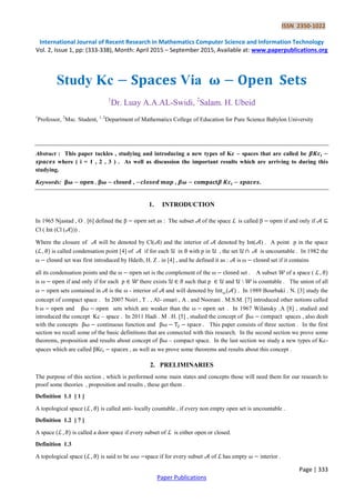 ISSN 2350-1022
International Journal of Recent Research in Mathematics Computer Science and Information Technology
Vol. 2, Issue 1, pp: (333-338), Month: April 2015 – September 2015, Available at: www.paperpublications.org
Page | 333
Paper Publications
Study Kc Via 𝛚
1
Dr. Luay A.A.AL-Swidi, 2
Salam. H. Ubeid
1
Professor, 2
Msc. Student, 1, 2
Department of Mathematics College of Education for Pure Science Babylon University
Abstract : This paper tackles , studying and introducing a new types of Kc – spaces that are called be 𝜷
where ( i = 1 , 2 , 3 ) . As well as discussion the important results which are arriving to during this
studying.
Keywords: 𝛚 𝛚 , , 𝜷 𝜷 .
1. INTRODUCTION
In 1965 Njastad , O . [6] defined the β as : The subset 𝒜 of the space ℒ is called β if and only if 𝒜
Cl ( Int (Cl (𝒜 )) .
Where the closure of 𝒜 will be denoted by Cl(𝒜) and the interior of 𝒜 denoted by Int(𝒜) . A point p in the space
(ℒ is called condensation point [4] of 𝒜 if for each 𝒰 in with p in 𝒰 , the set 𝒰 𝒜 is uncountable . In 1982 the
ω set was first introduced by Hdeib, H. Z . in [4] , and he defined it as : 𝒜 is ω set if it contains
all its condensation points and the ω set is the complement of the ω set . A subset 𝒲 of a space ( ℒ
is ω if and only if for each p 𝒲 there exists 𝒰 such that p 𝒰 and 𝒰  𝒲 is countable . The union of all
ω sets contained in 𝒜 is the ω - interior of 𝒜 and will denoted by ω 𝒜 . In 1989 Bourbaki . N. [3] study the
concept of compact space . In 2007 Noiri , T . , Al- omari , A . and Noorani . M.S.M. [7] introduced other notions called
b ω and sets which are weaker than the ω set . In 1967 Wilansky .A [8] , studied and
introduced the concept Kc – space . In 2011 Hadi . M . H. [5] , studied the concept of spaces , also dealt
with the concepts continuous function and This paper consists of three section . In the first
section we recall some of the basic definitions that are connected with this research. In the second section we prove some
theorems, proposition and results about concept of – compact space. In the last section we study a new types of Kc-
spaces which are called β , as well as we prove some theorems and results about this concept .
2. PRELIMINARIES
The purpose of this section , which is performed some main states and concepts those will need them for our research to
proof some theories , proposition and results , these get them .
Definition 1.1 [ 1 ]
A topological space (ℒ is called anti- locally countable , if every non empty open set is uncountable .
Definition 1.2 [ 7 ]
A space (ℒ is called a door space if every subset of ℒ is either open or closed.
Definition 1.3
A topological space (ℒ is said to be 𝜔𝜔 space if for every subset 𝒜 of ℒ has empty 𝜔 interior .
 