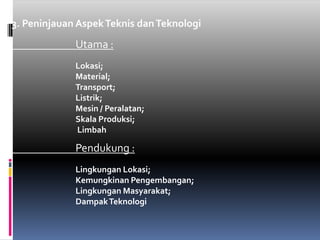 3. PeninjauanAspekTeknisdanTeknologiUtama :Lokasi;Material; Transport;Listrik; Mesin / Peralatan; SkalaProduksi;LimbahPendukung :LingkunganLokasi; KemungkinanPengembangan; LingkunganMasyarakat;DampakTeknologi