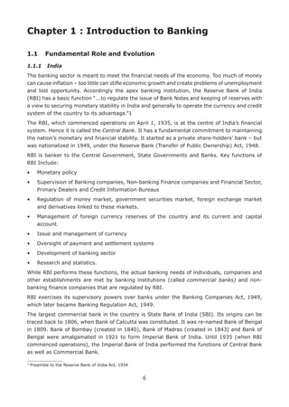 6
1
Preamble to the Reserve Bank of India Act, 1934
Chapter 1 : Introduction to Banking
1.1	 Fundamental Role and Evolution
1.1.1	 India
The banking sector is meant to meet the financial needs of the economy. Too much of money
can cause inflation – too little can stifle economic growth and create problems of unemployment
and lost opportunity. Accordingly the apex banking institution, the Reserve Bank of India
(RBI) has a basic function “...to regulate the issue of Bank Notes and keeping of reserves with
a view to securing monetary stability in India and generally to operate the currency and credit
system of the country to its advantage.”1
The RBI, which commenced operations on April 1, 1935, is at the centre of India’s financial
system. Hence it is called the Central Bank. It has a fundamental commitment to maintaining
the nation’s monetary and financial stability. It started as a private share-holders’ bank – but
was nationalized in 1949, under the Reserve Bank (Transfer of Public Ownership) Act, 1948.
RBI is banker to the Central Government, State Governments and Banks. Key functions of
RBI Include:
•	 Monetary policy
•	Supervision of Banking companies, Non-banking Finance companies and Financial Sector,
Primary Dealers and Credit Information Bureaus
•	Regulation of money market, government securities market, foreign exchange market
and derivatives linked to these markets.
•	Management of foreign currency reserves of the country and its current and capital
account.
•	 Issue and management of currency
•	 Oversight of payment and settlement systems
•	 Development of banking sector
•	 Research and statistics.
While RBI performs these functions, the actual banking needs of individuals, companies and
other establishments are met by banking institutions (called commercial banks) and non-
banking finance companies that are regulated by RBI.
RBI exercises its supervisory powers over banks under the Banking Companies Act, 1949,
which later became Banking Regulation Act, 1949.
The largest commercial bank in the country is State Bank of India (SBI). Its origins can be
traced back to 1806, when Bank of Calcutta was constituted. It was re-named Bank of Bengal
in 1809. Bank of Bombay (created in 1840), Bank of Madras (created in 1843) and Bank of
Bengal were amalgamated in 1921 to form Imperial Bank of India. Until 1935 (when RBI
commenced operations), the Imperial Bank of India performed the functions of Central Bank
as well as Commercial Bank.
 