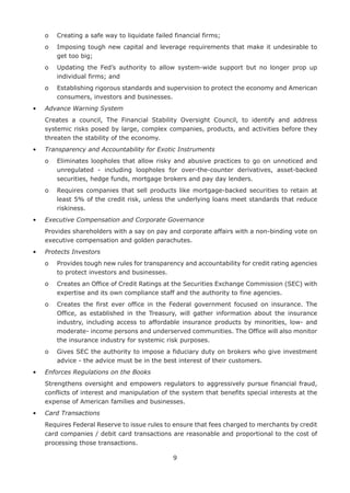 9
	 o	 Creating a safe way to liquidate failed financial firms;
	 o	Imposing tough new capital and leverage requirements that make it undesirable to
get too big;
	 o	Updating the Fed’s authority to allow system-wide support but no longer prop up
individual firms; and
	 o	Establishing rigorous standards and supervision to protect the economy and American
consumers, investors and businesses.
•	 Advance Warning System
	Creates a council, The Financial Stability Oversight Council, to identify and address
systemic risks posed by large, complex companies, products, and activities before they
threaten the stability of the economy.
•	 Transparency and Accountability for Exotic Instruments
	 o	Eliminates loopholes that allow risky and abusive practices to go on unnoticed and
unregulated - including loopholes for over-the-counter derivatives, asset-backed
securities, hedge funds, mortgage brokers and pay day lenders.
	 o	Requires companies that sell products like mortgage-backed securities to retain at
least 5% of the credit risk, unless the underlying loans meet standards that reduce
riskiness.
•	 Executive Compensation and Corporate Governance
	Provides shareholders with a say on pay and corporate affairs with a non-binding vote on
executive compensation and golden parachutes.
•	 Protects Investors
	 o	Provides tough new rules for transparency and accountability for credit rating agencies
to protect investors and businesses.
	 o	Creates an Office of Credit Ratings at the Securities Exchange Commission (SEC) with
expertise and its own compliance staff and the authority to fine agencies.
	 o	Creates the first ever office in the Federal government focused on insurance. The
Office, as established in the Treasury, will gather information about the insurance
industry, including access to affordable insurance products by minorities, low- and
moderate- income persons and underserved communities. The Office will also monitor
the insurance industry for systemic risk purposes.
	 o	Gives SEC the authority to impose a fiduciary duty on brokers who give investment
advice - the advice must be in the best interest of their customers.
•	 Enforces Regulations on the Books
	Strengthens oversight and empowers regulators to aggressively pursue financial fraud,
conflicts of interest and manipulation of the system that benefits special interests at the
expense of American families and businesses.
•	 Card Transactions
	Requires Federal Reserve to issue rules to ensure that fees charged to merchants by credit
card companies / debit card transactions are reasonable and proportional to the cost of
processing those transactions.
 