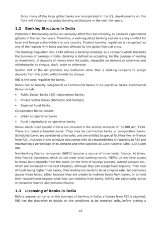 10
	Since many of the large global banks are incorporated in the US, developments on this
front will influence the global banking architecture in the next few years.
1.2	 Banking Structure in India
Problems in the banking sector can seriously affect the real economy, as has been experienced
globally in the last few years. Therefore, a well-regulated banking system is a key comfort for
local and foreign stake-holders in any country. Prudent banking regulation is recognized as
one of the reasons why India was less affected by the global financial crisis.
The Banking Regulation Act, 1949 defines a banking company as a company which transacts
the business of banking in India. Banking is defined as accepting, for the purpose of lending
or investment, of deposits of money from the public, repayable on demand or otherwise and
withdrawable by cheque, draft, order or otherwise.
Section 49A of the Act prohibits any institution other than a banking company to accept
deposits from the public withdrawable by cheque.
RBI is the apex regulater for banks.
Banks can be broadly categorized as Commercial Banks or Co-operative Banks. Commercial
Banks include:
•	 Public Sector Banks (SBI Nationalised Banks)
•	 Private Sector Banks (Domestic and Foreign)
•	 Regional Rural Banks
Co-operative Banks include:
•	 Urban co-operative banks
•	 Rural / Agricultural co-operative banks.
Banks which meet specific criteria are included in the second schedule of the RBI Act, 1934.
These are called scheduled banks. They may be commercial banks or co-operative banks.
Scheduled banks are considered to be safer, and are entitled to special facilities like re-finance
from RBI. Inclusion in the schedule also comes with its responsibilities of reporting to RBI and
maintaining a percentage of its demand and time liabilities as Cash Reserve Ratio (CRR) with
RBI.
Non-banking finance companies (NBFC) become a source of incremental finance. At times,
they finance businesses which do not meet strict banking norms. NBFCs do not have access
to cheap bank deposits from the public (in the form of savings account, current account etc.,
which are discussed in the next Chapter), although they can accept fixed deposits. Their cost
of funds being higher than banks, their lending too tends to be at a higher rate. Yet borrowers
access these funds, either because they are unable to mobilise funds from banks, or to fund
their requirements beyond what they can mobilise from banks. NBFCs are particularly active
in consumer finance and personal finance.
1.3	 Licensing of Banks in India
Before anyone can carry on the business of banking in India, a license from RBI is required.
RBI has the discretion to decide on the conditions to be complied with, before grating a
 