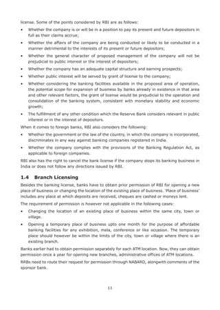 11
license. Some of the points considered by RBI are as follows:
•	Whether the company is or will be in a position to pay its present and future depositors in
full as their claims accrue;
•	Whether the affairs of the company are being conducted or likely to be conducted in a
manner detrimental to the interests of its present or future depositors;
•	Whether the general character of proposed management of the company will not be
prejudicial to public interest or the interest of depositers;
•	 Whether the company has an adequate capital structure and earning prospects;
•	 Whether public interest will be served by grant of license to the company;
•	Whether considering the banking facilities available in the proposed area of operation,
the potential scope for expansion of business by banks already in existence in that area
and other relevant factors, the grant of license would be prejudicial to the operation and
consolidation of the banking system, consistent with monetary stability and economic
growth;
•	The fulfillment of any other condition which the Reserve Bank considers relevant in public
interest or in the interest of depositors.
When it comes to foreign banks, RBI also considers the following:
•	Whether the government or the law of the country, in which the company is incorporated,
discriminates in any way against banking companies registered in India.
•	Whether the company complies with the provisions of the Banking Regulation Act, as
applicable to foreign companies.
RBI also has the right to cancel the bank license if the company stops its banking business in
India or does not follow any directions issued by RBI.
1.4	 Branch Licensing
Besides the banking license, banks have to obtain prior permission of RBI for opening a new
place of business or changing the location of the existing place of business. ‘Place of business’
includes any place at which deposits are received, cheques are cashed or moneys lent.
The requirement of permission is however not applicable in the following cases:
•	Changing the location of an existing place of business within the same city, town or
village.
•	Opening a temporary place of business upto one month for the purpose of affordable
banking facilities for any exhibition, mela, conference or like occasion. The temporary
place should however be within the limits of the city, town or village where there is an
existing branch.
Banks earlier had to obtain permission separately for each ATM location. Now, they can obtain
permission once a year for opening new branches, administrative offices of ATM locations.
RRBs need to route their request for permission through NABARD, alongwith comments of the
sponsor bank.
 