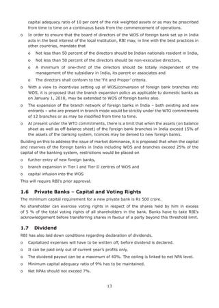 13
capital adequacy ratio of 10 per cent of the risk weighted assets or as may be prescribed
from time to time on a continuous basis from the commencement of operations.
o	In order to ensure that the board of directors of the WOS of foreign bank set up in India
acts in the best interest of the local institution, RBI may, in line with the best practices in
other countries, mandate that
	 o	 Not less than 50 percent of the directors should be Indian nationals resident in India,
	 o	 Not less than 50 percent of the directors should be non-executive directors,
	 o	A minimum of one-third of the directors should be totally independent of the
management of the subsidiary in India, its parent or associates and
	 o	 The directors shall conform to the ‘Fit and Proper’ criteria.
o	With a view to incentivise setting up of WOS/conversion of foreign bank branches into
WOS, it is proposed that the branch expansion policy as applicable to domestic banks as
on January 1, 2010, may be extended to WOS of foreign banks also.
o	The expansion of the branch network of foreign banks in India – both existing and new
entrants – who are present in branch mode would be strictly under the WTO commitments
of 12 branches or as may be modified from time to time.
o	At present under the WTO commitments, there is a limit that when the assets (on balance
sheet as well as off-balance sheet) of the foreign bank branches in India exceed 15% of
the assets of the banking system, licences may be denied to new foreign banks.
Building on this to address the issue of market dominance, it is proposed that when the capital
and reserves of the foreign banks in India including WOS and branches exceed 25% of the
capital of the banking system, restrictions would be placed on
o	 further entry of new foreign banks,
o	 branch expansion in Tier I and Tier II centres of WOS and
o	 capital infusion into the WOS
This will require RBI’s prior approval.
1.6	 Private Banks – Capital and Voting Rights
The minimum capital requirement for a new private bank is Rs 500 crore.
No shareholder can exercise voting rights in respect of the shares held by him in excess
of 5 % of the total voting rights of all shareholders in the bank. Banks have to take RBI’s
acknowledgement before transferring shares in favour of a party beyond this threshold limit.
1.7	 Dividend
RBI has also laid down conditions regarding declaration of dividends.
o	 Capitalized expenses will have to be written off, before dividend is declared.
o	 It can be paid only out of current year’s profits only.
o	 The dividend payout can be a maximum of 40%. The ceiling is linked to net NPA level.
o	 Minimum capital adequacy ratio of 9% has to be maintained.
o	 Net NPAs should not exceed 7%.
 