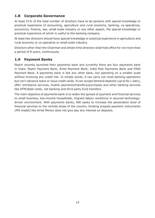 14
1.8	 Corporate Governance
At least 51% of the total number of directors have to be persons with special knowledge or
practical experience of accounting, agriculture and rural economy, banking, co-operatives,
economics, finance, law, small scale industry or any other aspect, the special knowledge or
practical experience of which is useful to the banking company.
At least two directors should have special knowledge or practical experience in agriculture and
rural economy or co-operative or small scale industry.
Directors other than the Chairman and whole-time directors shall hold office for not more than
a period of 8 years, continuously.
1.9 	 Payment Banks
Paytm recently launched their payments bank and currently there are four payments bank
in India- Paytm Payment Bank, Airtel Payment Bank, India Post Payments Bank and FINO
Payment Bank. A payments bank is like any other bank, but operating on a smaller scale
without involving any credit risk. In simple words, it can carry out most banking operations
but can’t advance loans or issue credit cards. It can accept demand deposits (up to Rs 1 lakh),
offer remittance services, mobile payments/transfers/purchases and other banking services
like ATM/debit cards, net banking and third party fund transfers.
The main objective of payments bank is to widen the spread of payment and financial services
to small business, low-income households, migrant labour workforce in secured technology-
driven environment. With payments banks, RBI seeks to increase the penetration level of
financial services to the remote areas of the country. Existing prepaid payment instruments
(PPI model) like Airtel Money does not give pay any interest on deposits.
 