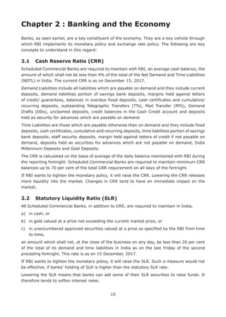 15
Chapter 2 : Banking and the Economy
Banks, as seen earlier, are a key constituent of the economy. They are a key vehicle through
which RBI implements its monetary policy and exchange rate policy. The following are key
concepts to understand in this regard:
2.1	 Cash Reserve Ratio (CRR)
Scheduled Commercial Banks are required to maintain with RBI, an average cash balance, the
amount of which shall not be less than 4% of the total of the Net Demand and Time Liabilities
(NDTL) in India. The current CRR is as on December 15, 2017.
Demand Liabilities include all liabilities which are payable on demand and they include current
deposits, demand liabilities portion of savings bank deposits, margins held against letters
of credit/ guarantees, balances in overdue fixed deposits, cash certificates and cumulative/
recurring deposits, outstanding Telegraphic Transfers (TTs), Mail Transfer (MTs), Demand
Drafts (DDs), unclaimed deposits, credit balances in the Cash Credit account and deposits
held as security for advances which are payable on demand.
Time Liabilities are those which are payable otherwise than on demand and they include fixed
deposits, cash certificates, cumulative and recurring deposits, time liabilities portion of savings
bank deposits, staff security deposits, margin held against letters of credit if not payable on
demand, deposits held as securities for advances which are not payable on demand, India
Millennium Deposits and Gold Deposits.
The CRR is calculated on the basis of average of the daily balance maintained with RBI during
the reporting fortnight. Scheduled Commercial Banks are required to maintain minimum CRR
balances up to 70 per cent of the total CRR requirement on all days of the fortnight.
If RBI wants to tighten the monetary policy, it will raise the CRR. Lowering the CRR releases
more liquidity into the market. Changes in CRR tend to have an immediate impact on the
market.
2.2	 Statutory Liquidity Ratio (SLR)
All Scheduled Commercial Banks, in addition to CRR, are required to maintain in India,
a)	 in cash, or
b)	 in gold valued at a price not exceeding the current market price, or
c)	in unencumbered approved securities valued at a price as specified by the RBI from time
to time,
an amount which shall not, at the close of the business on any day, be less than 20 per cent
of the total of its demand and time liabilities in India as on the last Friday of the second
preceding fortnight. This rate is as on 15 December, 2017.
If RBI wants to tighten the monetary policy, it will raise the SLR. Such a measure would not
be effective, if banks’ holding of SLR is higher than the statutory SLR rate.
Lowering the SLR means that banks can sell some of their SLR securities to raise funds. It
therefore tends to soften interest rates.
 