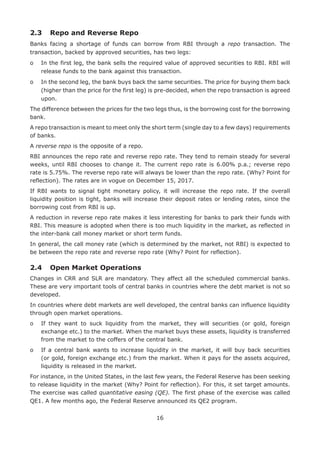 16
2.3	 Repo and Reverse Repo
Banks facing a shortage of funds can borrow from RBI through a repo transaction. The
transaction, backed by approved securities, has two legs:
o	In the first leg, the bank sells the required value of approved securities to RBI. RBI will
release funds to the bank against this transaction.
o	In the second leg, the bank buys back the same securities. The price for buying them back
(higher than the price for the first leg) is pre-decided, when the repo transaction is agreed
upon.
The difference between the prices for the two legs thus, is the borrowing cost for the borrowing
bank.
A repo transaction is meant to meet only the short term (single day to a few days) requirements
of banks.
A reverse repo is the opposite of a repo.
RBI announces the repo rate and reverse repo rate. They tend to remain steady for several
weeks, until RBI chooses to change it. The current repo rate is 6.00% p.a.; reverse repo
rate is 5.75%. The reverse repo rate will always be lower than the repo rate. (Why? Point for
reflection). The rates are in vogue on December 15, 2017.
If RBI wants to signal tight monetary policy, it will increase the repo rate. If the overall
liquidity position is tight, banks will increase their deposit rates or lending rates, since the
borrowing cost from RBI is up.
A reduction in reverse repo rate makes it less interesting for banks to park their funds with
RBI. This measure is adopted when there is too much liquidity in the market, as reflected in
the inter-bank call money market or short term funds.
In general, the call money rate (which is determined by the market, not RBI) is expected to
be between the repo rate and reverse repo rate (Why? Point for reflection).
2.4	 Open Market Operations
Changes in CRR and SLR are mandatory. They affect all the scheduled commercial banks.
These are very important tools of central banks in countries where the debt market is not so
developed.
In countries where debt markets are well developed, the central banks can influence liquidity
through open market operations.
o	If they want to suck liquidity from the market, they will securities (or gold, foreign
exchange etc.) to the market. When the market buys these assets, liquidity is transferred
from the market to the coffers of the central bank.
o	If a central bank wants to increase liquidity in the market, it will buy back securities
(or gold, foreign exchange etc.) from the market. When it pays for the assets acquired,
liquidity is released in the market.
For instance, in the United States, in the last few years, the Federal Reserve has been seeking
to release liquidity in the market (Why? Point for reflection). For this, it set target amounts.
The exercise was called quantitative easing (QE). The first phase of the exercise was called
QE1. A few months ago, the Federal Reserve announced its QE2 program.
 