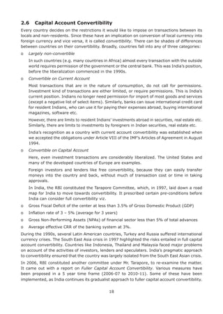 18
2.6	 Capital Account Convertibility
Every country decides on the restrictions it would like to impose on transactions between its
locals and non-residents. Since these have an implication on conversion of local currency into
foreign currency and vice versa, it is called convertibility. There can be shades of differences
between countries on their convertibility. Broadly, countries fall into any of three categories:
o	 Largely non-convertible
	In such countries (e.g. many countries in Africa) almost every transaction with the outside
world requires permission of the government or the central bank. This was India’s position,
before the liberalization commenced in the 1990s.
o	 Convertible on Current Account
	Most transactions that are in the nature of consumption, do not call for permissions.
Investment kind of transactions are either limited, or require permissions. This is India’s
current position. Indians no longer need permission for import of most goods and services
(except a negative list of select items). Similarly, banks can issue international credit card
for resident Indians, who can use it for paying their expenses abroad, buying international
magazines, software etc.
	 However, there are limits to resident Indians’ investments abroad in securities, real estate etc.
Similarly, there are limits to investments by foreigners in Indian securities, real estate etc.
	India’s recognition as a country with current account convertibility was established when
we accepted the obligations under Article VIII of the IMF’s Articles of Agreement in August
1994.
o	 Convertible on Capital Account
	Here, even investment transactions are considerably liberalized. The United States and
many of the developed countries of Europe are examples.
	Foreign investors and lenders like free convertibility, because they can easily transfer
moneys into the country and back, without much of transaction cost or time in taking
approvals.
	In India, the RBI constituted the Tarapore Committee, which, in 1997, laid down a road
map for India to move towards convertibility. It prescribed certain pre-conditions before
India can consider full convertibility viz.
o	 Gross Fiscal Deficit of the center at less than 3.5% of Gross Domestic Product (GDP)
o	 Inflation rate of 3 – 5% (average for 3 years)
o	 Gross Non-Performing Assets (NPAs) of financial sector less than 5% of total advances
o	 Average effective CRR of the banking system at 3%.
During the 1990s, several Latin American countries, Turkey and Russia suffered international
currency crises. The South East Asia crisis in 1997 highlighted the risks entailed in full capital
account convertibility. Countries like Indonesia, Thailand and Malaysia faced major problems
on account of the activities of investors, lenders and speculaters. India’s pragmatic approach
to convertibility ensured that the country was largely isolated from the South East Asian crisis.
In 2006, RBI constituted another committee under Mr. Tarapore, to re-examine the matter.
It came out with a report on Fuller Capital Account Convertibility. Various measures have
been proposed in a 5 year time frame (2006-07 to 2010-11). Some of these have been
implemented, as India continues its gradualist approach to fuller capital account convertibility.
 